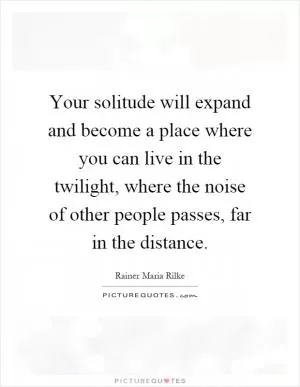 Your solitude will expand and become a place where you can live in the twilight, where the noise of other people passes, far in the distance Picture Quote #1