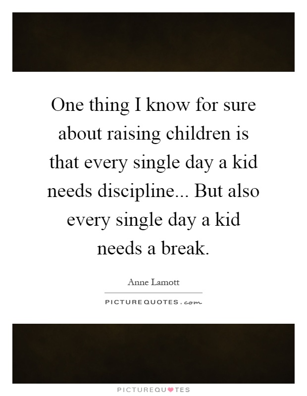 One thing I know for sure about raising children is that every single day a kid needs discipline... But also every single day a kid needs a break Picture Quote #1