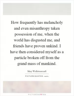 How frequently has melancholy and even misanthropy taken possession of me, when the world has disgusted me, and friends have proven unkind. I have then considered myself as a particle broken off from the grand mass of mankind Picture Quote #1