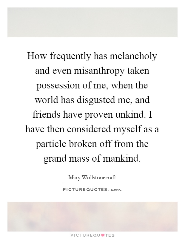 How frequently has melancholy and even misanthropy taken possession of me, when the world has disgusted me, and friends have proven unkind. I have then considered myself as a particle broken off from the grand mass of mankind Picture Quote #1
