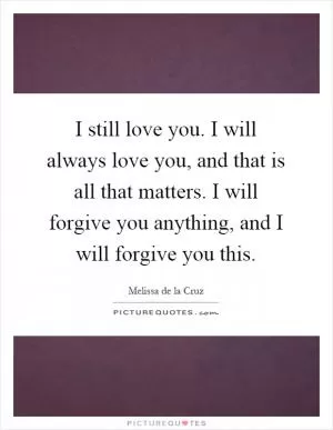 I still love you. I will always love you, and that is all that matters. I will forgive you anything, and I will forgive you this Picture Quote #1