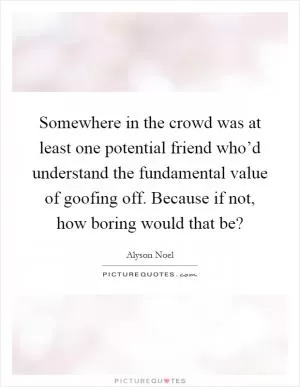Somewhere in the crowd was at least one potential friend who’d understand the fundamental value of goofing off. Because if not, how boring would that be? Picture Quote #1