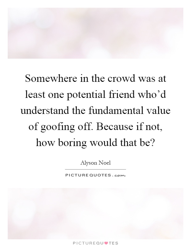 Somewhere in the crowd was at least one potential friend who'd understand the fundamental value of goofing off. Because if not, how boring would that be? Picture Quote #1