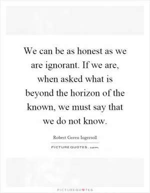 We can be as honest as we are ignorant. If we are, when asked what is beyond the horizon of the known, we must say that we do not know Picture Quote #1
