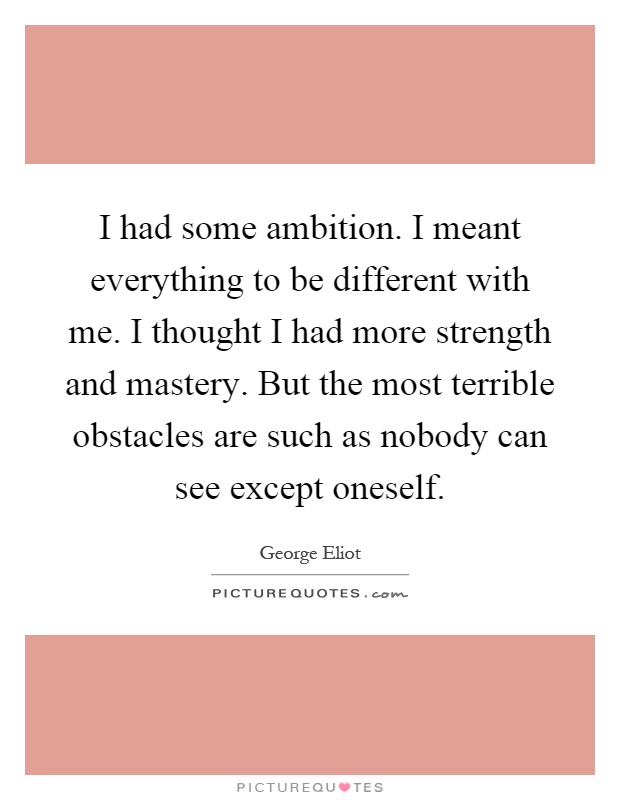 I had some ambition. I meant everything to be different with me. I thought I had more strength and mastery. But the most terrible obstacles are such as nobody can see except oneself Picture Quote #1