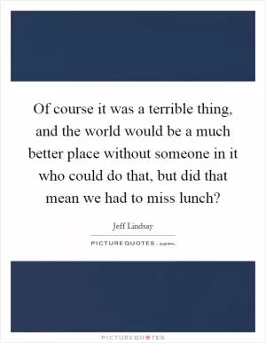 Of course it was a terrible thing, and the world would be a much better place without someone in it who could do that, but did that mean we had to miss lunch? Picture Quote #1