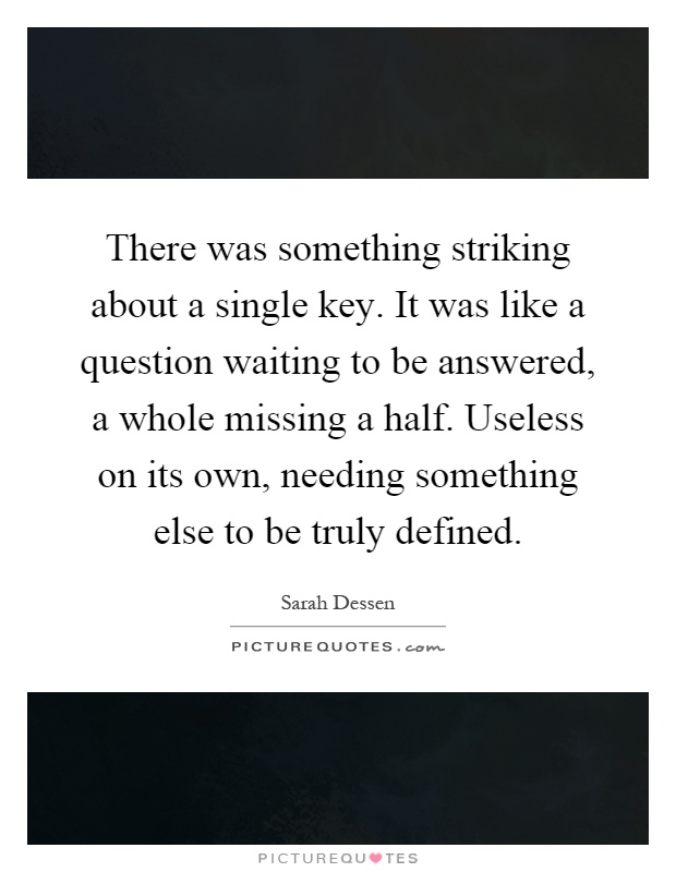 There was something striking about a single key. It was like a question waiting to be answered, a whole missing a half. Useless on its own, needing something else to be truly defined Picture Quote #1
