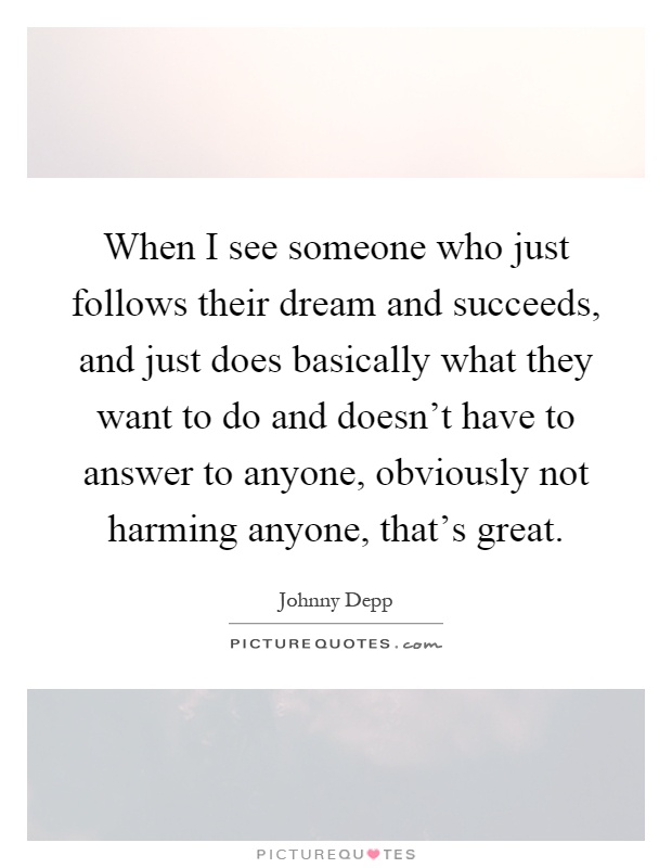 When I see someone who just follows their dream and succeeds, and just does basically what they want to do and doesn't have to answer to anyone, obviously not harming anyone, that's great Picture Quote #1