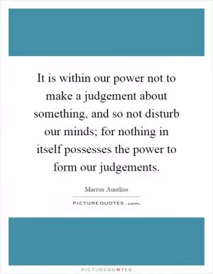 It is within our power not to make a judgement about something, and so not disturb our minds; for nothing in itself possesses the power to form our judgements Picture Quote #1