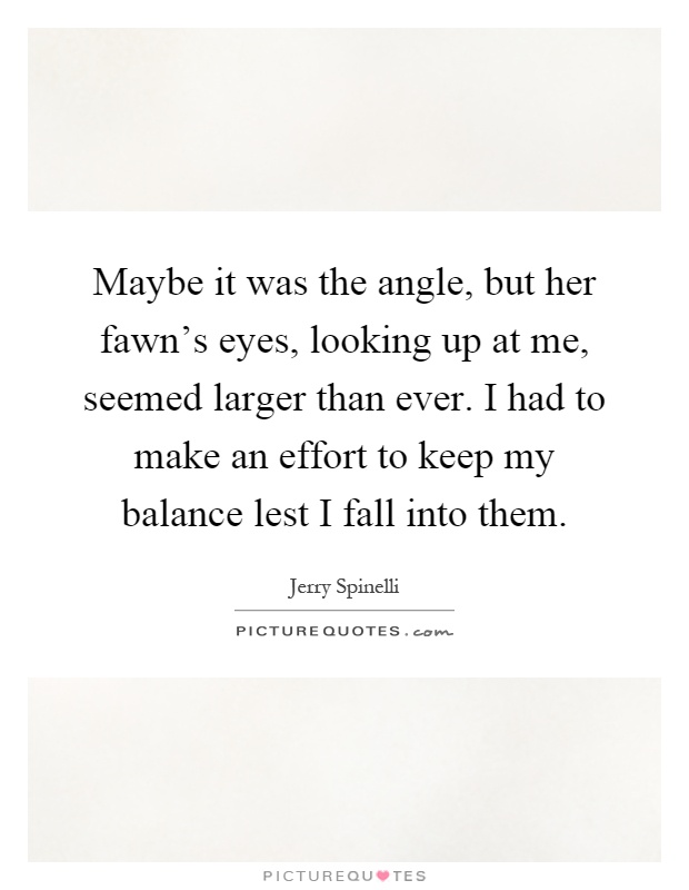 Maybe it was the angle, but her fawn's eyes, looking up at me, seemed larger than ever. I had to make an effort to keep my balance lest I fall into them Picture Quote #1