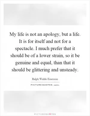 My life is not an apology, but a life. It is for itself and not for a spectacle. I much prefer that it should be of a lower strain, so it be genuine and equal, than that it should be glittering and unsteady Picture Quote #1