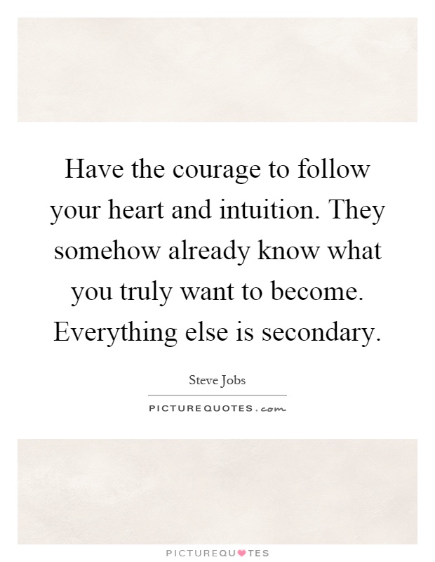 Have the courage to follow your heart and intuition. They somehow already know what you truly want to become. Everything else is secondary Picture Quote #1
