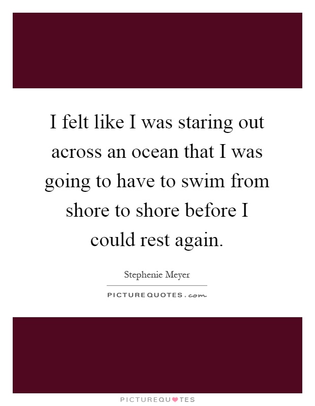 I felt like I was staring out across an ocean that I was going to have to swim from shore to shore before I could rest again Picture Quote #1