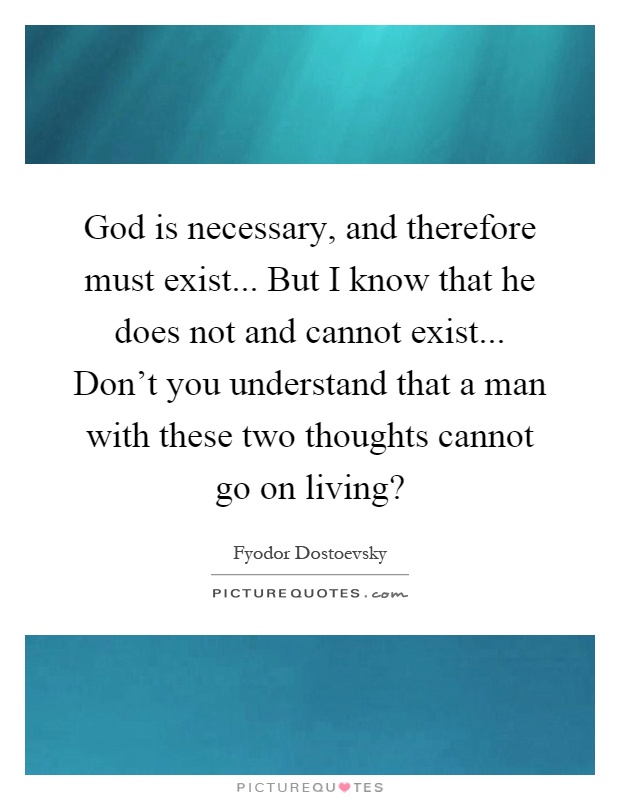 God is necessary, and therefore must exist... But I know that he does not and cannot exist... Don't you understand that a man with these two thoughts cannot go on living? Picture Quote #1