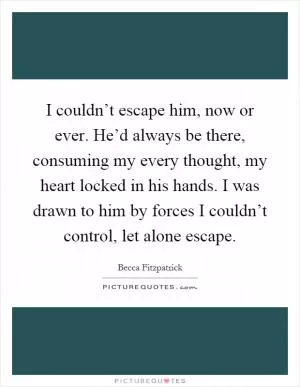 I couldn’t escape him, now or ever. He’d always be there, consuming my every thought, my heart locked in his hands. I was drawn to him by forces I couldn’t control, let alone escape Picture Quote #1
