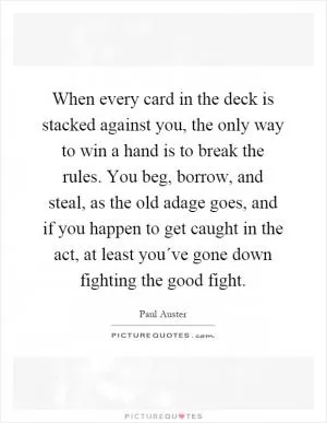 When every card in the deck is stacked against you, the only way to win a hand is to break the rules. You beg, borrow, and steal, as the old adage goes, and if you happen to get caught in the act, at least you´ve gone down fighting the good fight Picture Quote #1