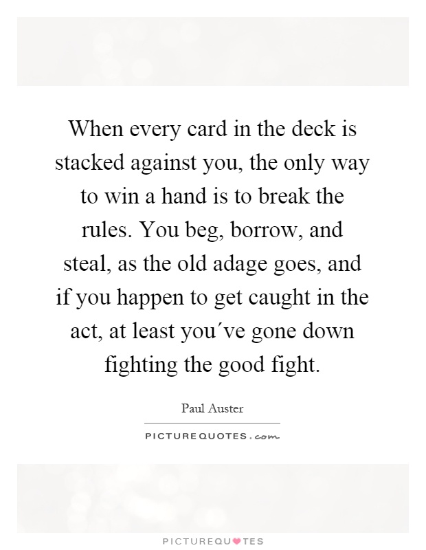 When every card in the deck is stacked against you, the only way to win a hand is to break the rules. You beg, borrow, and steal, as the old adage goes, and if you happen to get caught in the act, at least you´ve gone down fighting the good fight Picture Quote #1