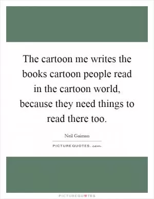 The cartoon me writes the books cartoon people read in the cartoon world, because they need things to read there too Picture Quote #1