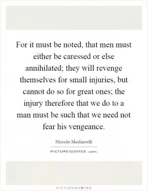 For it must be noted, that men must either be caressed or else annihilated; they will revenge themselves for small injuries, but cannot do so for great ones; the injury therefore that we do to a man must be such that we need not fear his vengeance Picture Quote #1