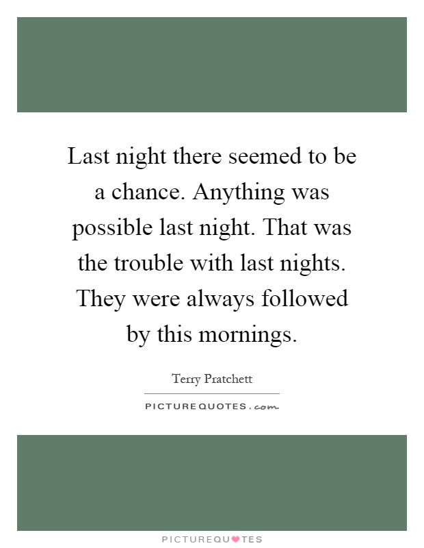 Last night there seemed to be a chance. Anything was possible last night. That was the trouble with last nights. They were always followed by this mornings Picture Quote #1