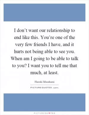 I don’t want our relationship to end like this. You’re one of the very few friends I have, and it hurts not being able to see you. When am I going to be able to talk to you? I want you to tell me that much, at least Picture Quote #1