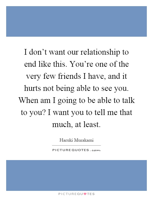 I don't want our relationship to end like this. You're one of the very few friends I have, and it hurts not being able to see you. When am I going to be able to talk to you? I want you to tell me that much, at least Picture Quote #1