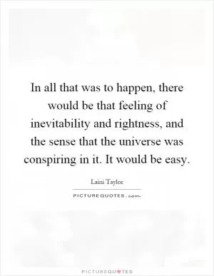 In all that was to happen, there would be that feeling of inevitability and rightness, and the sense that the universe was conspiring in it. It would be easy Picture Quote #1