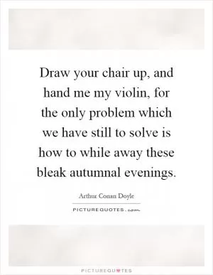 Draw your chair up, and hand me my violin, for the only problem which we have still to solve is how to while away these bleak autumnal evenings Picture Quote #1