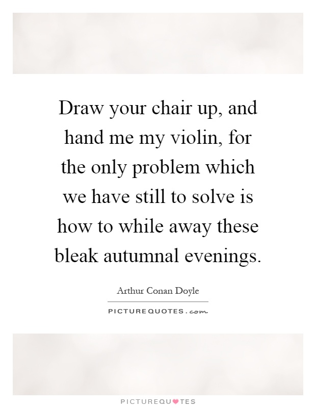 Draw your chair up, and hand me my violin, for the only problem which we have still to solve is how to while away these bleak autumnal evenings Picture Quote #1