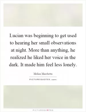 Lucian was beginning to get used to hearing her small observations at night. More than anything, he realized he liked her voice in the dark. It made him feel less lonely Picture Quote #1