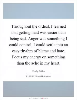 Throughout the ordeal, I learned that getting mad was easier than being sad. Anger was something I could control. I could settle into an easy rhythm of blame and hate. Focus my energy on something than the ache in my heart Picture Quote #1