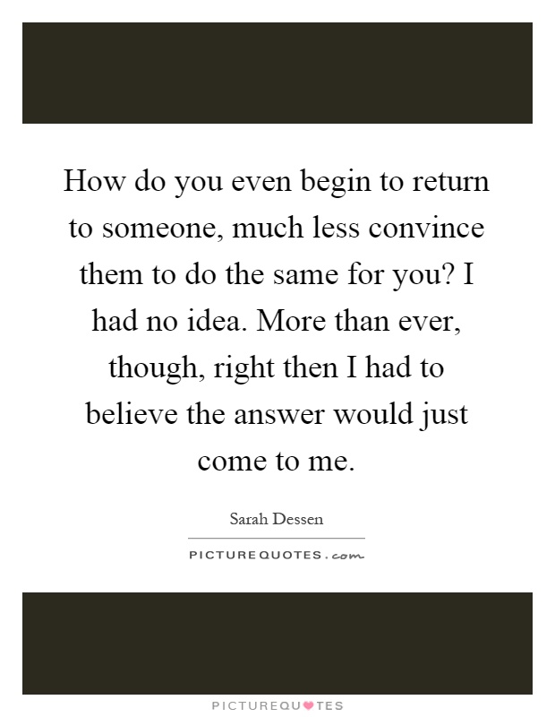 How do you even begin to return to someone, much less convince them to do the same for you? I had no idea. More than ever, though, right then I had to believe the answer would just come to me Picture Quote #1