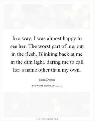 In a way, I was almost happy to see her. The worst part of me, out in the flesh. Blinking back at me in the dim light, daring me to call her a name other than my own Picture Quote #1