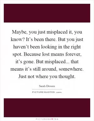 Maybe, you just misplaced it, you know? It’s been there. But you just haven’t been looking in the right spot. Because lost means forever, it’s gone. But misplaced... that means it’s still around, somewhere. Just not where you thought Picture Quote #1