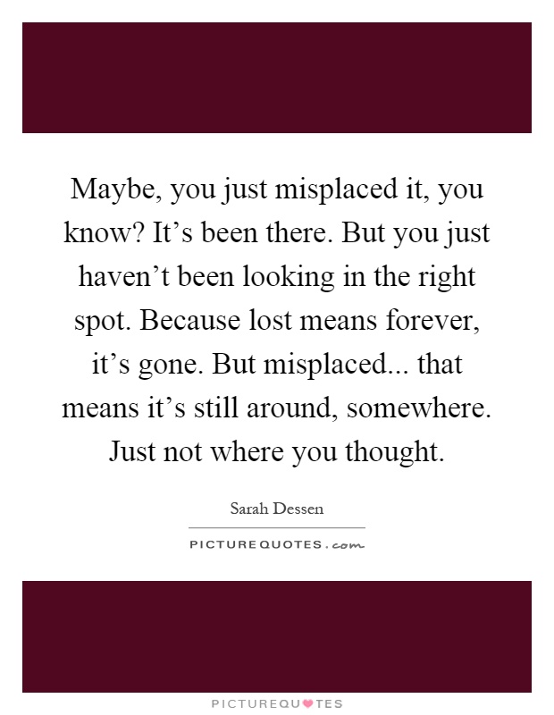 Maybe, you just misplaced it, you know? It's been there. But you just haven't been looking in the right spot. Because lost means forever, it's gone. But misplaced... that means it's still around, somewhere. Just not where you thought Picture Quote #1