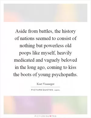 Aside from battles, the history of nations seemed to consist of nothing but powerless old poops like myself, heavily medicated and vaguely beloved in the long ago, coming to kiss the boots of young psychopaths Picture Quote #1