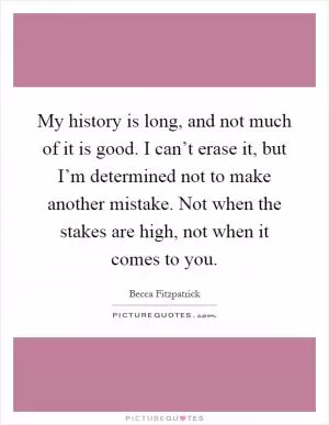 My history is long, and not much of it is good. I can’t erase it, but I’m determined not to make another mistake. Not when the stakes are high, not when it comes to you Picture Quote #1