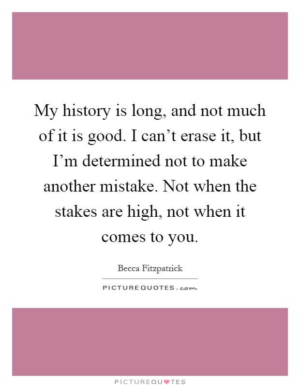 My history is long, and not much of it is good. I can't erase it, but I'm determined not to make another mistake. Not when the stakes are high, not when it comes to you Picture Quote #1