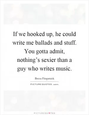 If we hooked up, he could write me ballads and stuff. You gotta admit, nothing’s sexier than a guy who writes music Picture Quote #1