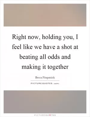 Right now, holding you, I feel like we have a shot at beating all odds and making it together Picture Quote #1