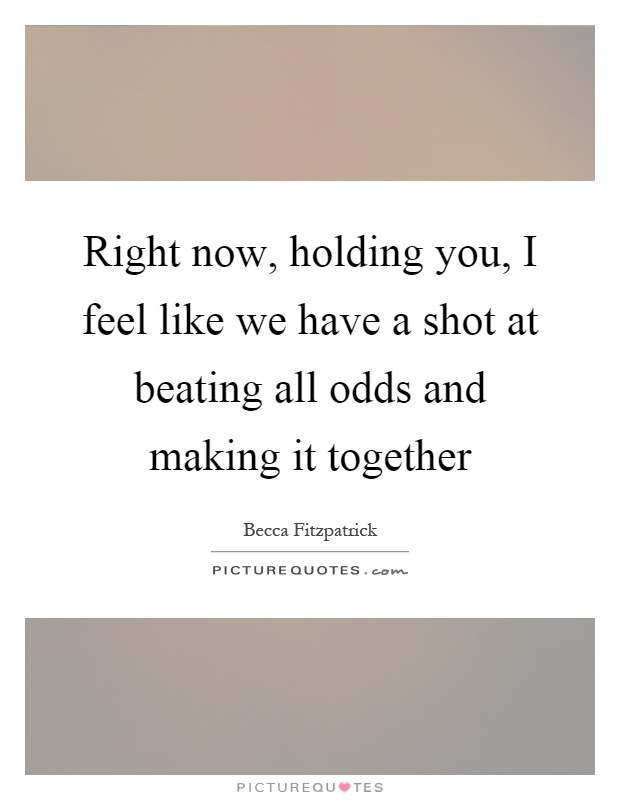 Right now, holding you, I feel like we have a shot at beating all odds and making it together Picture Quote #1