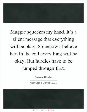 Maggie squeezes my hand. It’s a silent message that everything will be okay. Somehow I believe her. In the end everything will be okay. But hurdles have to be jumped through first Picture Quote #1
