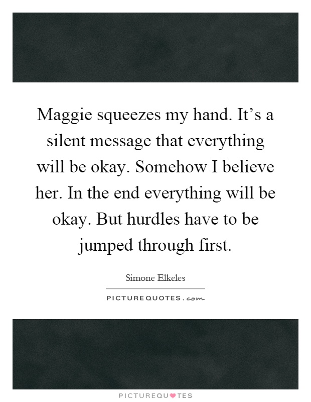 Maggie squeezes my hand. It's a silent message that everything will be okay. Somehow I believe her. In the end everything will be okay. But hurdles have to be jumped through first Picture Quote #1