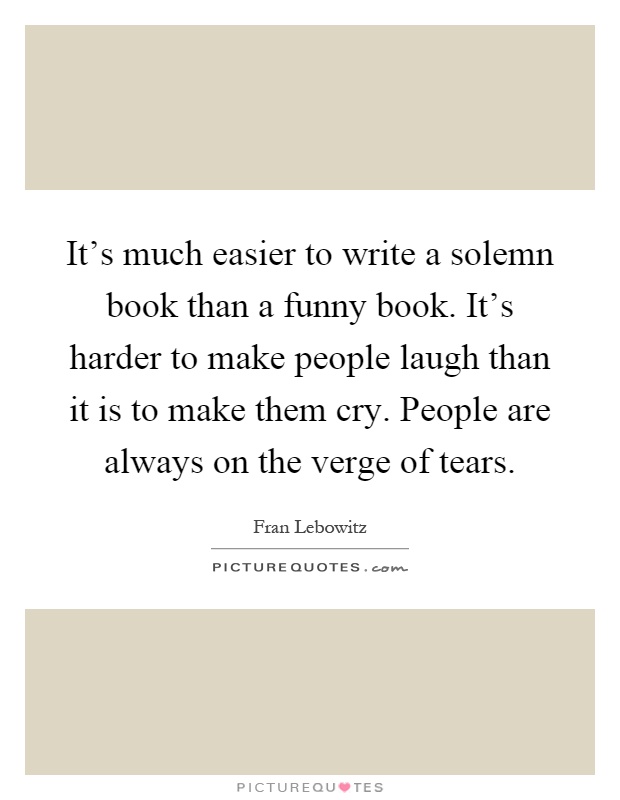 It's much easier to write a solemn book than a funny book. It's harder to make people laugh than it is to make them cry. People are always on the verge of tears Picture Quote #1