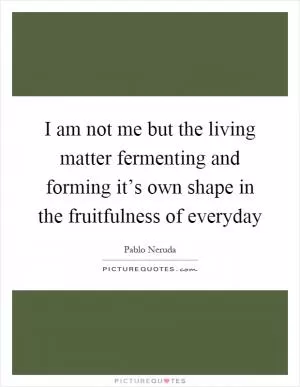 I am not me but the living matter fermenting and forming it’s own shape in the fruitfulness of everyday Picture Quote #1