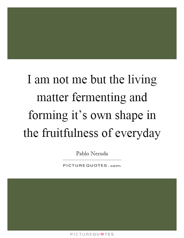 I am not me but the living matter fermenting and forming it's own shape in the fruitfulness of everyday Picture Quote #1