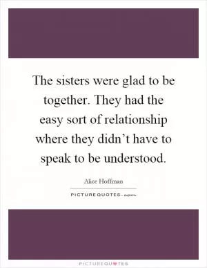 The sisters were glad to be together. They had the easy sort of relationship where they didn’t have to speak to be understood Picture Quote #1