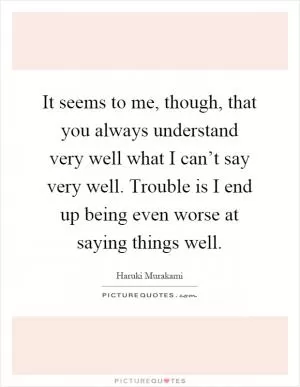 It seems to me, though, that you always understand very well what I can’t say very well. Trouble is I end up being even worse at saying things well Picture Quote #1