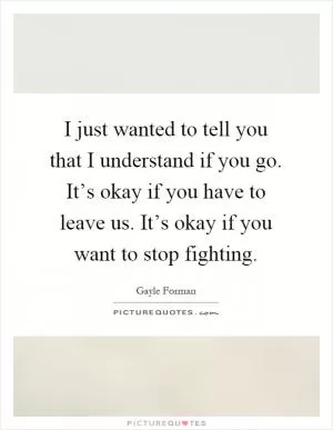I just wanted to tell you that I understand if you go. It’s okay if you have to leave us. It’s okay if you want to stop fighting Picture Quote #1