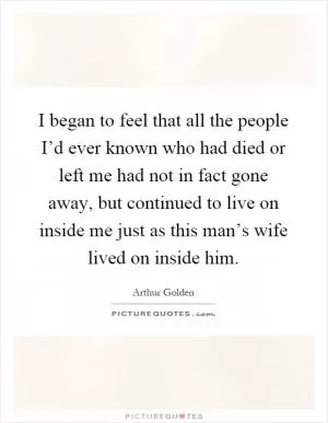 I began to feel that all the people I’d ever known who had died or left me had not in fact gone away, but continued to live on inside me just as this man’s wife lived on inside him Picture Quote #1